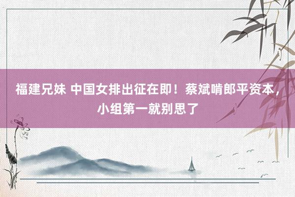 福建兄妹 中国女排出征在即！蔡斌啃郎平资本，小组第一就别思了