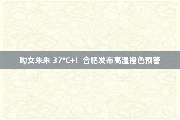 呦女朱朱 37℃+！合肥发布高温橙色预警