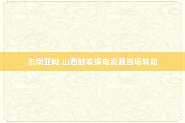 东南亚呦 山西鼓吹绿电资源当场转动