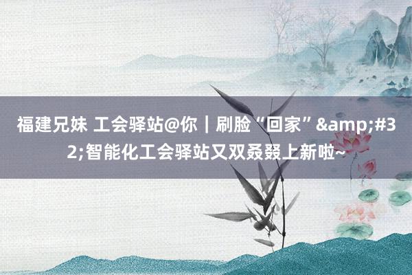福建兄妹 工会驿站@你｜刷脸“回家”&#32;智能化工会驿站又双叒叕上新啦~