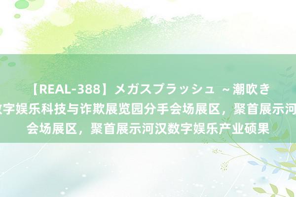 【REAL-388】メガスプラッシュ ～潮吹き絶頂スペシャル～ 数字娱乐科技与诈欺展览园分手会场展区，聚首展示河汉数字娱乐产业硕果