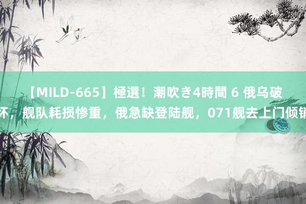 【MILD-665】極選！潮吹き4時間 6 俄乌破坏，舰队耗损惨重，俄急缺登陆舰，071舰去上门倾销