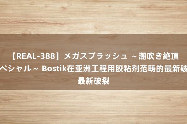 【REAL-388】メガスプラッシュ ～潮吹き絶頂スペシャル～ Bostik在亚洲工程用胶粘剂范畴的最新破裂