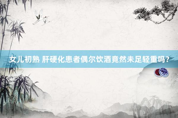 女儿初熟 肝硬化患者偶尔饮酒竟然未足轻重吗?