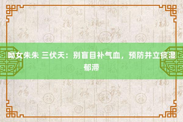 呦女朱朱 三伏天：别盲目补气血，预防并立痰湿郁滞