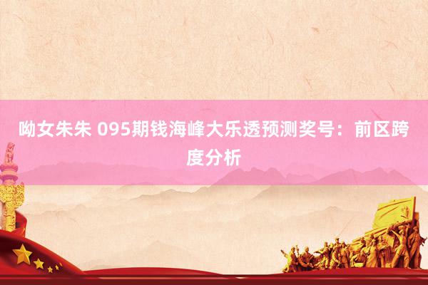 呦女朱朱 095期钱海峰大乐透预测奖号：前区跨度分析
