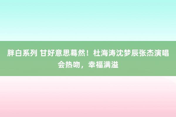 胖白系列 甘好意思蓦然！杜海涛沈梦辰张杰演唱会热吻，幸福满溢