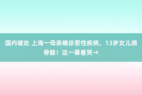 国内破处 上海一母亲确诊恶性疾病，13岁女儿捐骨髓！这一幕看哭→