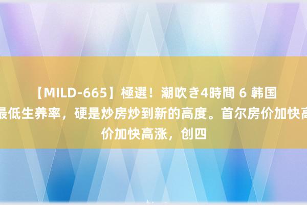 【MILD-665】極選！潮吹き4時間 6 韩国这个寰球最低生养率，硬是炒房炒到新的高度。首尔房价加快高涨，创四