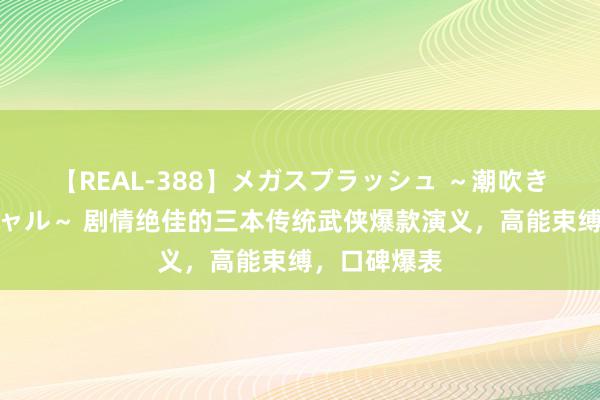 【REAL-388】メガスプラッシュ ～潮吹き絶頂スペシャル～ 剧情绝佳的三本传统武侠爆款演义，高能束缚，口碑爆表