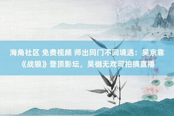 海角社区 免费视频 师出同门不同境遇：吴京靠《战狼》登顶影坛，吴樾无戏可拍搞直播