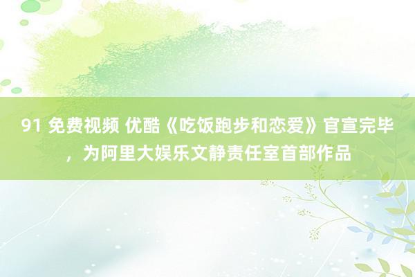 91 免费视频 优酷《吃饭跑步和恋爱》官宣完毕，为阿里大娱乐文静责任室首部作品