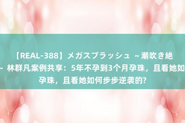 【REAL-388】メガスプラッシュ ～潮吹き絶頂スペシャル～ 林群凡案例共享：5年不孕到3个月孕珠，且看她如何步步逆袭的?