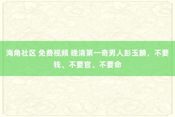海角社区 免费视频 晚清第一奇男人彭玉麟，不要钱、不要官、不要命