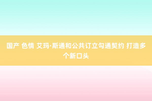国产 色情 艾玛·斯通和公共订立勾通契约 打造多个新口头