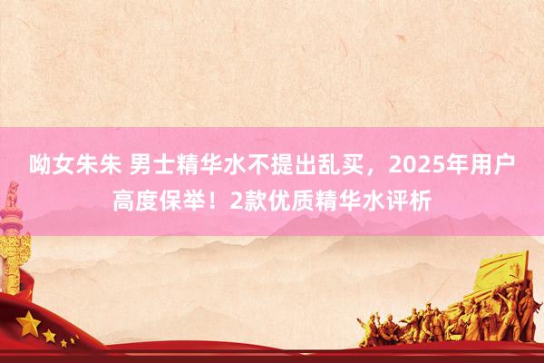 呦女朱朱 男士精华水不提出乱买，2025年用户高度保举！2款优质精华水评析
