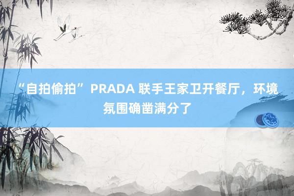 “自拍偷拍” PRADA 联手王家卫开餐厅，环境氛围确凿满分了