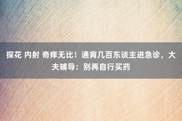 探花 内射 奇痒无比！通宵几百东谈主进急诊，大夫辅导：别再自行买药