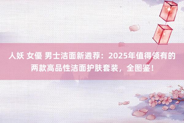 人妖 女優 男士洁面新遴荐：2025年值得领有的两款高品性洁面护肤套装，全图鉴！