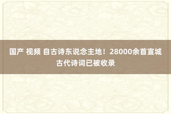国产 视频 自古诗东说念主地！28000余首宣城古代诗词已被收录