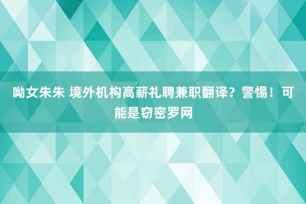 呦女朱朱 境外机构高薪礼聘兼职翻译？警惕！可能是窃密罗网