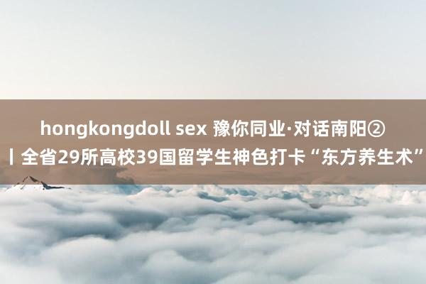 hongkongdoll sex 豫你同业·对话南阳②丨全省29所高校39国留学生神色打卡“东方养生术”