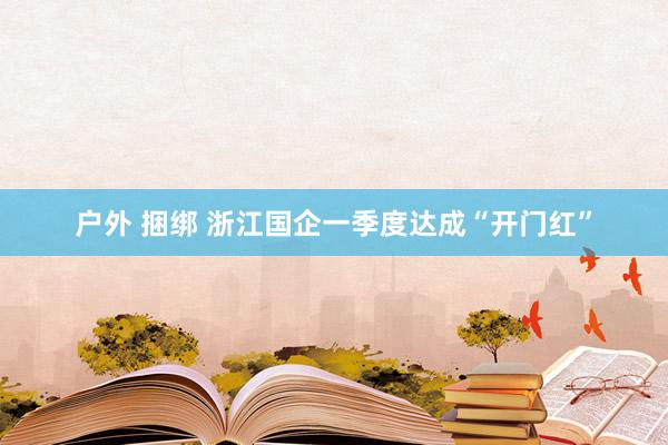 户外 捆绑 浙江国企一季度达成“开门红”