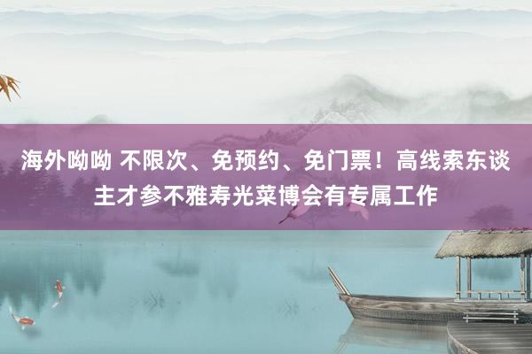 海外呦呦 不限次、免预约、免门票！高线索东谈主才参不雅寿光菜博会有专属工作