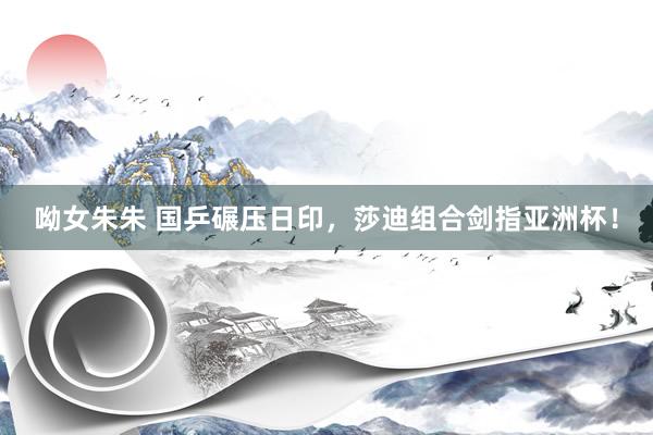 呦女朱朱 国乒碾压日印，莎迪组合剑指亚洲杯！