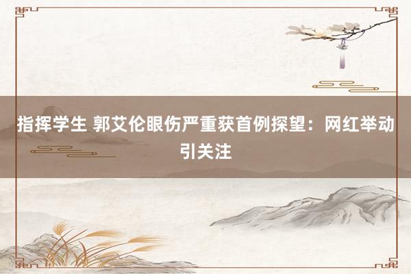 指挥学生 郭艾伦眼伤严重获首例探望：网红举动引关注