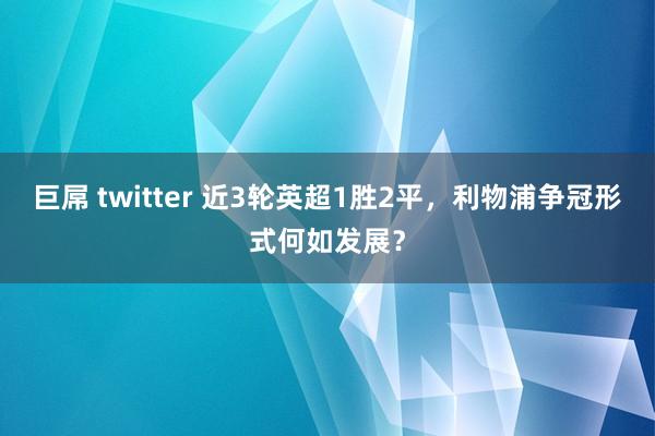 巨屌 twitter 近3轮英超1胜2平，利物浦争冠形式何如发展？