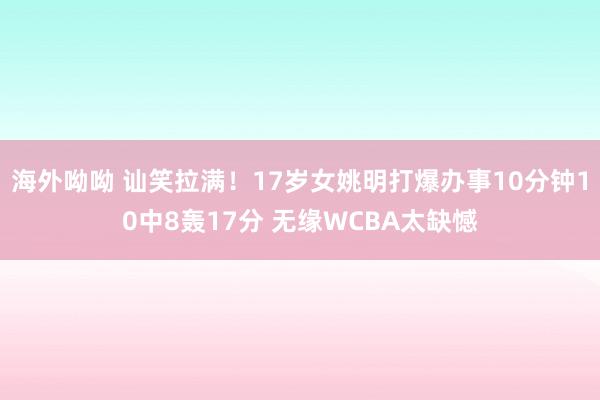 海外呦呦 讪笑拉满！17岁女姚明打爆办事10分钟10中8轰17分 无缘WCBA太缺憾