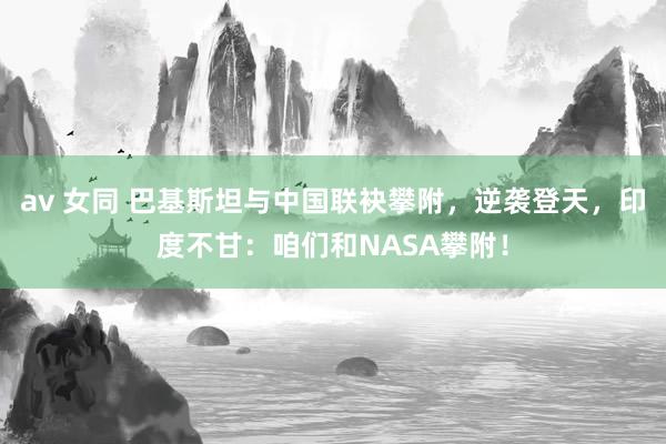 av 女同 巴基斯坦与中国联袂攀附，逆袭登天，印度不甘：咱们和NASA攀附！