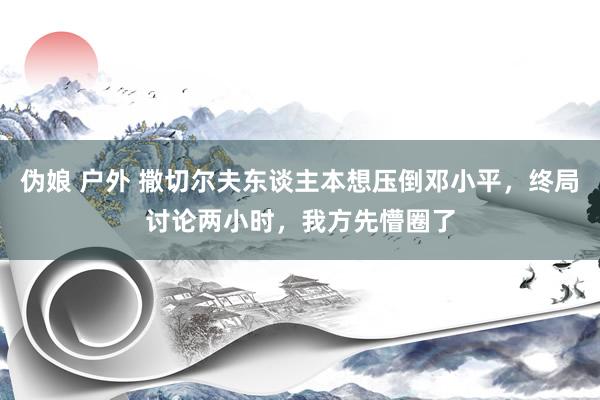 伪娘 户外 撒切尔夫东谈主本想压倒邓小平，终局讨论两小时，我方先懵圈了