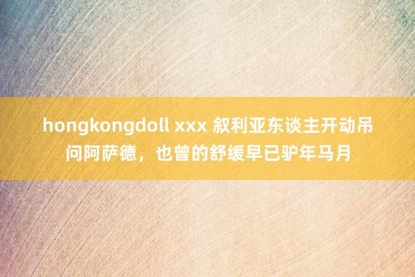 hongkongdoll xxx 叙利亚东谈主开动吊问阿萨德，也曾的舒缓早已驴年马月