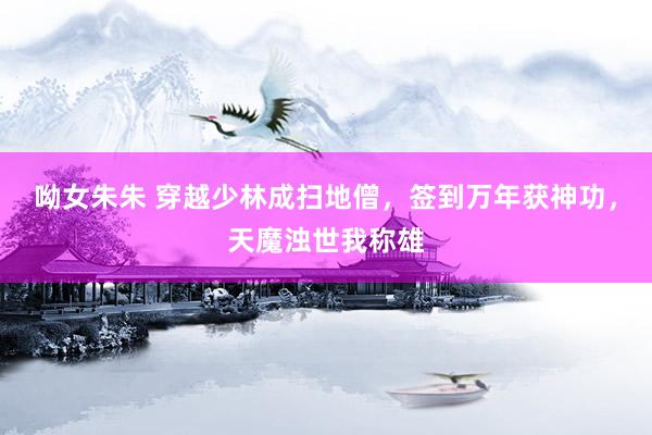 呦女朱朱 穿越少林成扫地僧，签到万年获神功，天魔浊世我称雄