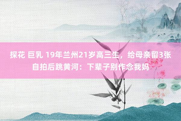 探花 巨乳 19年兰州21岁高三生，给母亲留3张自拍后跳黄河：下辈子别作念我妈