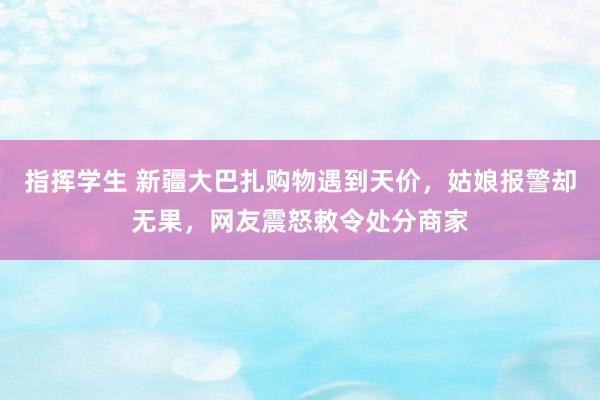 指挥学生 新疆大巴扎购物遇到天价，姑娘报警却无果，网友震怒敕令处分商家