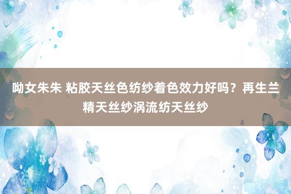 呦女朱朱 粘胶天丝色纺纱着色效力好吗？再生兰精天丝纱涡流纺天丝纱