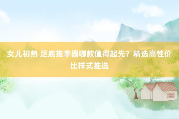 女儿初熟 足底推拿器哪款值得起先？精选高性价比样式推选