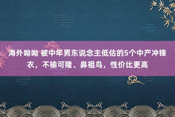 海外呦呦 被中年男东说念主低估的5个中产冲锋衣，不输可隆、鼻祖鸟，性价比更高