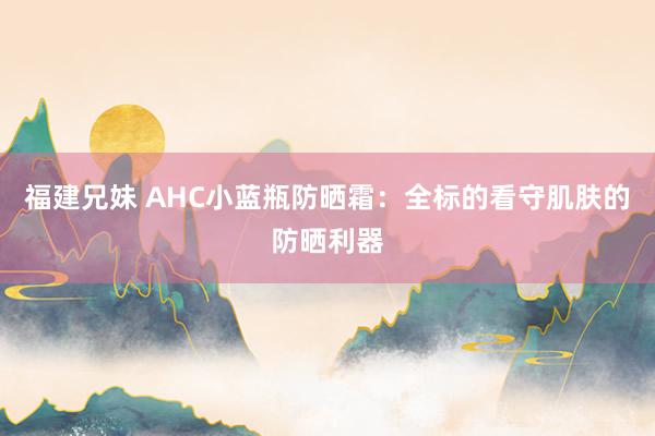 福建兄妹 AHC小蓝瓶防晒霜：全标的看守肌肤的防晒利器
