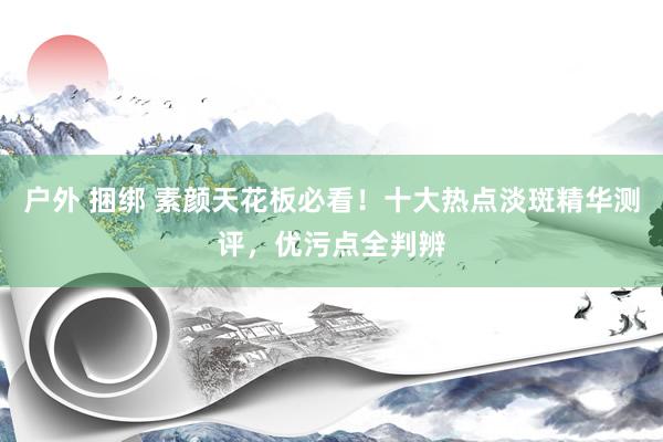 户外 捆绑 素颜天花板必看！十大热点淡斑精华测评，优污点全判辨