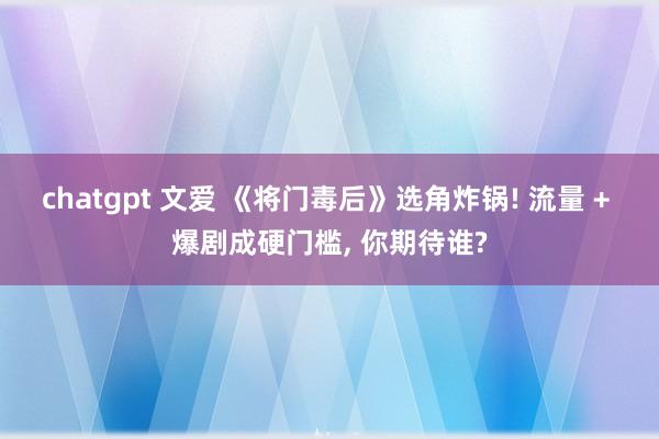 chatgpt 文爱 《将门毒后》选角炸锅! 流量 + 爆剧成硬门槛, 你期待谁?