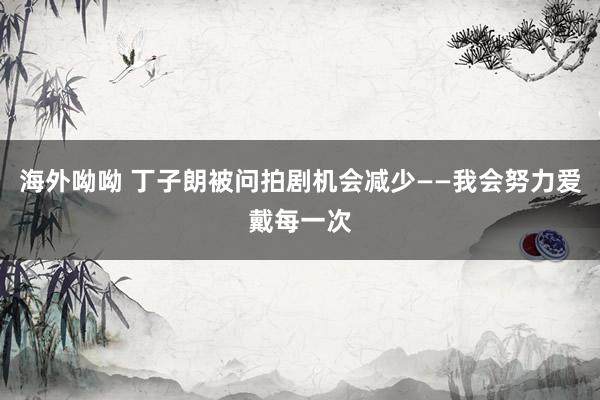 海外呦呦 丁子朗被问拍剧机会减少——我会努力爱戴每一次