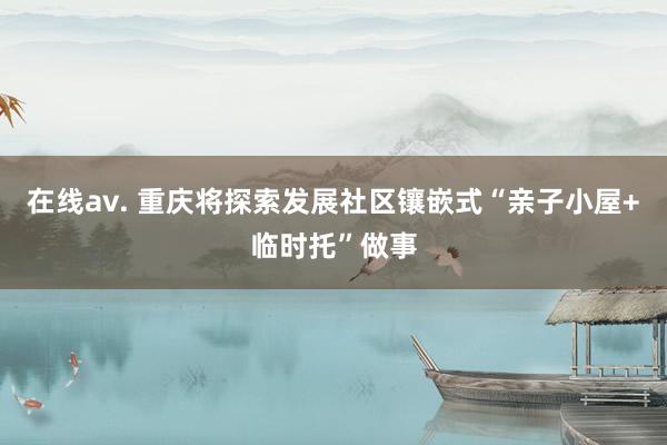 在线av. 重庆将探索发展社区镶嵌式“亲子小屋+临时托”做事