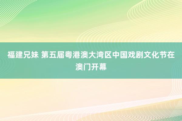 福建兄妹 第五届粤港澳大湾区中国戏剧文化节在澳门开幕