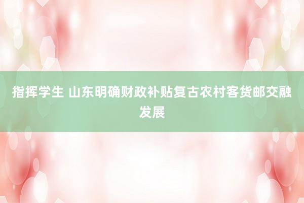 指挥学生 山东明确财政补贴复古农村客货邮交融发展