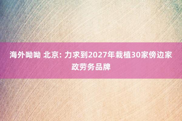 海外呦呦 北京: 力求到2027年栽植30家傍边家政劳务品牌
