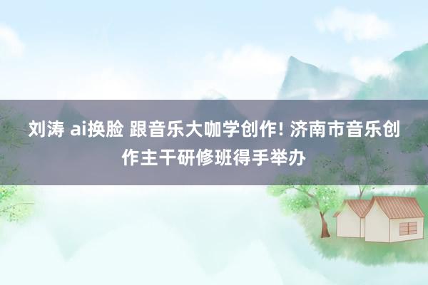 刘涛 ai换脸 跟音乐大咖学创作! 济南市音乐创作主干研修班得手举办